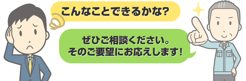 こんなことできるかな？ぜひご相談ください。そのご要望にお応えします！